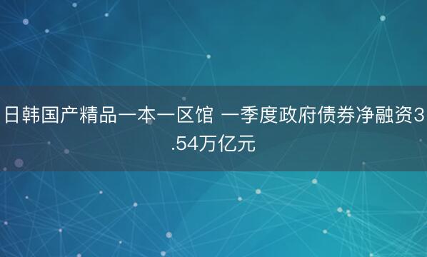 日韩国产精品一本一区馆 一季度政府债券净融资3.54万亿元