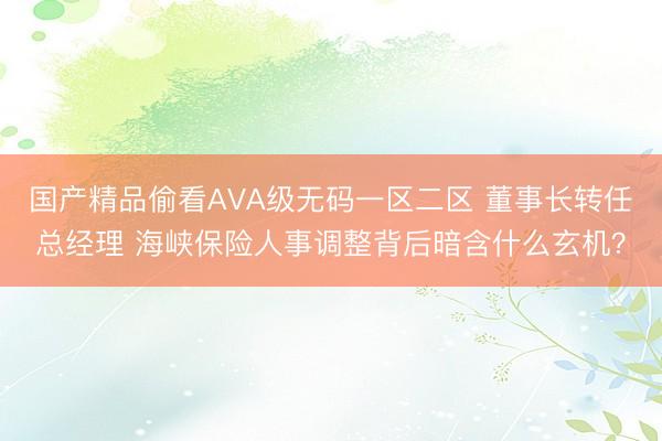 国产精品偷看AVA级无码一区二区 董事长转任总经理 海峡保险人事调整背后暗含什么玄机？