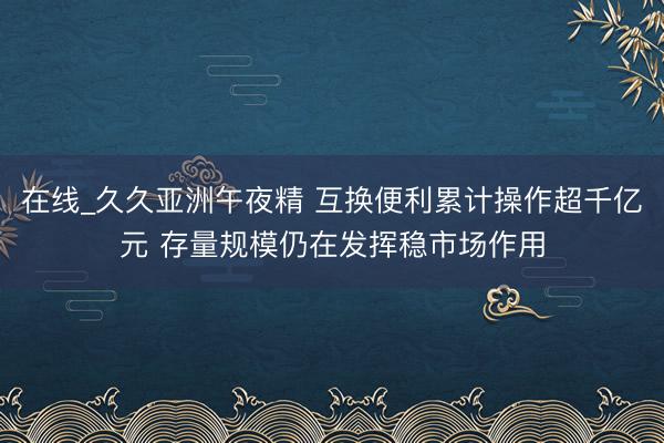 在线_久久亚洲午夜精 互换便利累计操作超千亿元 存量规模仍在发挥稳市场作用