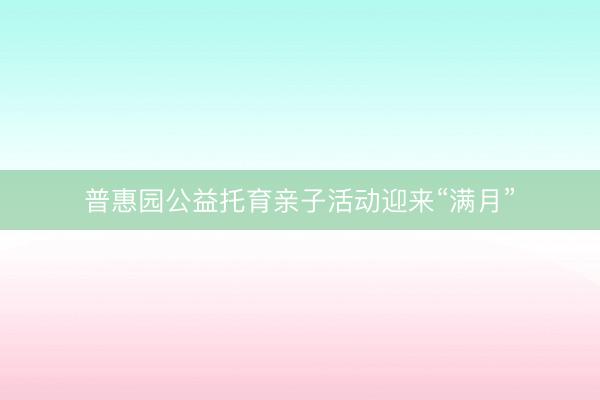 普惠园公益托育亲子活动迎来“满月”