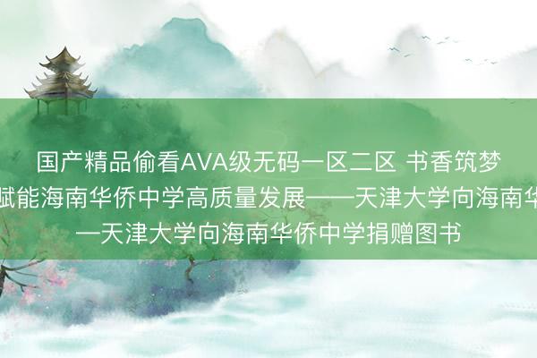 国产精品偷看AVA级无码一区二区 书香筑梦丨天津大学持续赋能海南华侨中学高质量发展——天津大学向海南华侨中学捐赠图书