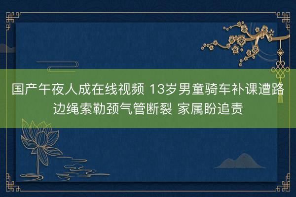国产午夜人成在线视频 13岁男童骑车补课遭路边绳索勒颈气管断裂 家属盼追责