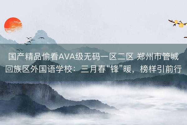 国产精品偷看AVA级无码一区二区 郑州市管城回族区外国语学校：三月春“锋”暖，榜样引前行