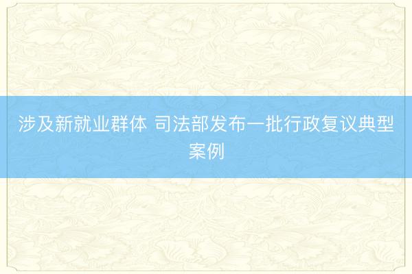 涉及新就业群体 司法部发布一批行政复议典型案例