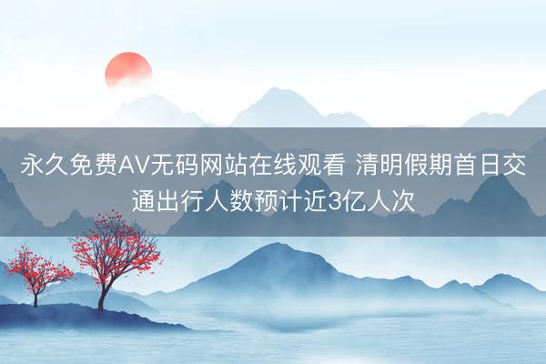 永久免费AV无码网站在线观看 清明假期首日交通出行人数预计近3亿人次