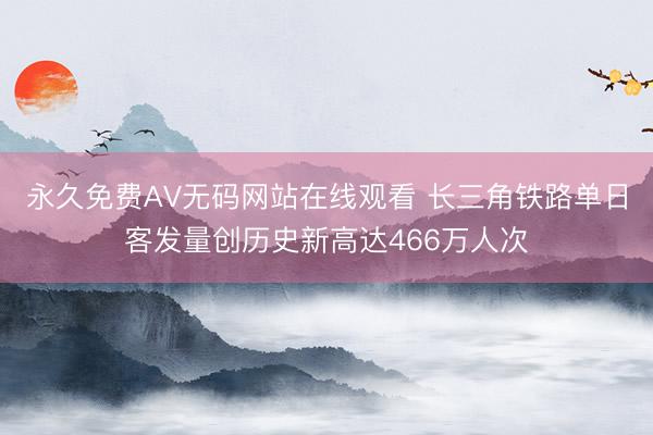 永久免费AV无码网站在线观看 长三角铁路单日客发量创历史新高达466万人次