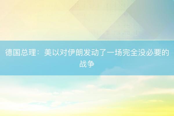 德国总理：美以对伊朗发动了一场完全没必要的战争
