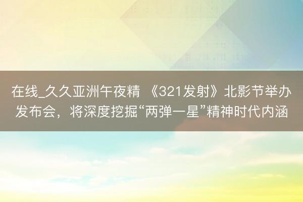 在线_久久亚洲午夜精 《321发射》北影节举办发布会，将深度挖掘“两弹一星”精神时代内涵