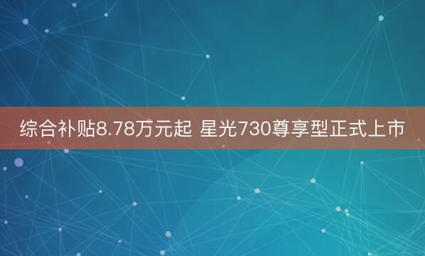 综合补贴8.78万元起 星光730尊享型正式上市