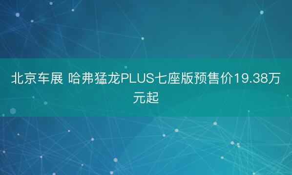 北京车展 哈弗猛龙PLUS七座版预售价19.38万元起