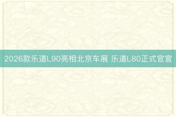 2026款乐道L90亮相北京车展 乐道L80正式官宣