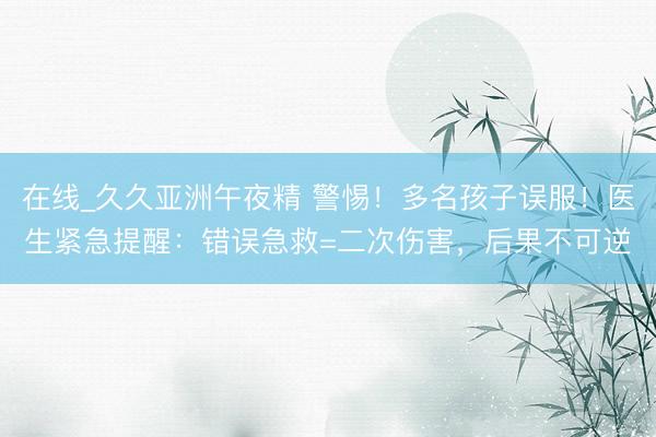 在线_久久亚洲午夜精 警惕！多名孩子误服！医生紧急提醒：错误急救=二次伤害，后果不可逆