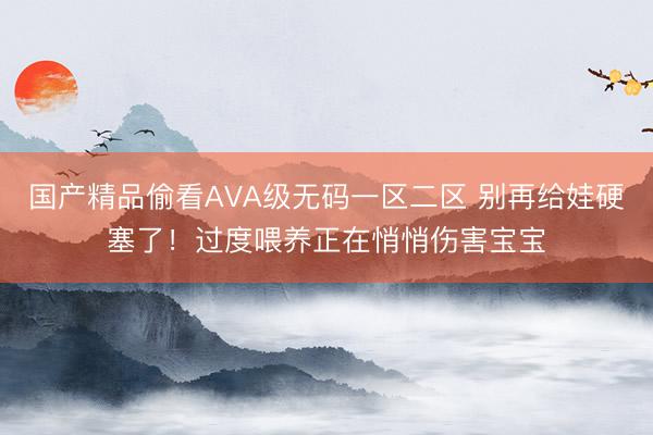 国产精品偷看AVA级无码一区二区 别再给娃硬塞了！过度喂养正在悄悄伤害宝宝