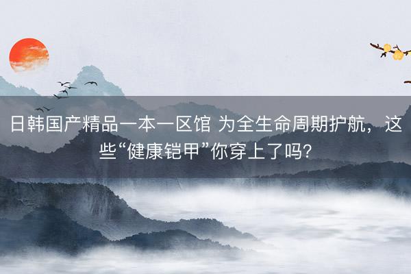 日韩国产精品一本一区馆 为全生命周期护航，这些“健康铠甲”你穿上了吗？