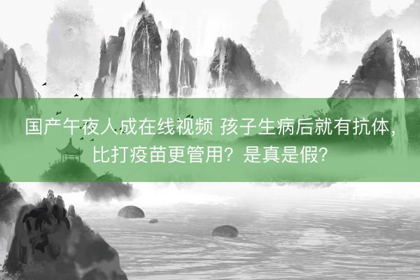国产午夜人成在线视频 孩子生病后就有抗体，比打疫苗更管用？是真是假？