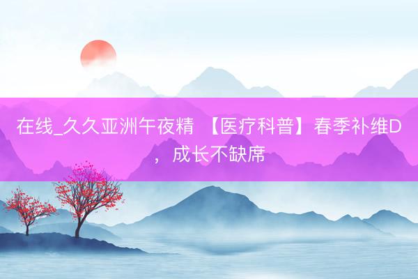 在线_久久亚洲午夜精 【医疗科普】春季补维D，成长不缺席