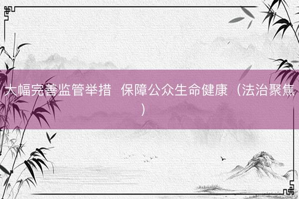 大幅完善监管举措  保障公众生命健康（法治聚焦） 