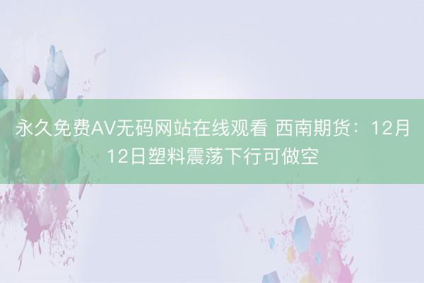 永久免费AV无码网站在线观看 西南期货：12月12日塑料震荡下行可做空