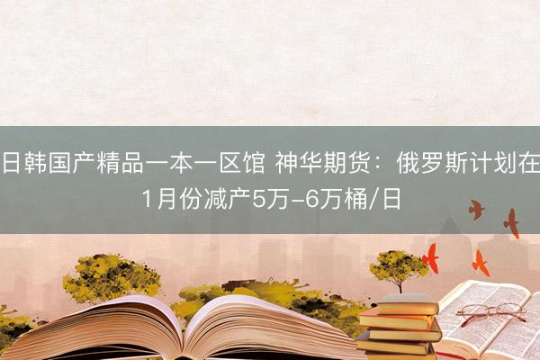 日韩国产精品一本一区馆 神华期货：俄罗斯计划在1月份减产5万-6万桶/日