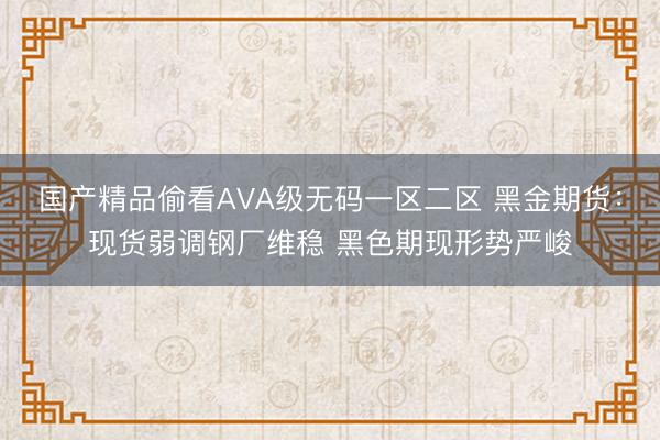 国产精品偷看AVA级无码一区二区 黑金期货：现货弱调钢厂维稳 黑色期现形势严峻