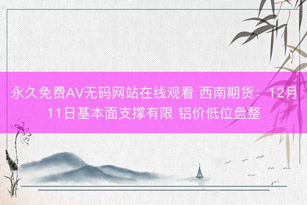 永久免费AV无码网站在线观看 西南期货：12月11日基本面支撑有限 铝价低位盘整