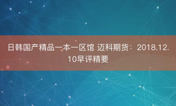 日韩国产精品一本一区馆 迈科期货：2018.12.10早评精要