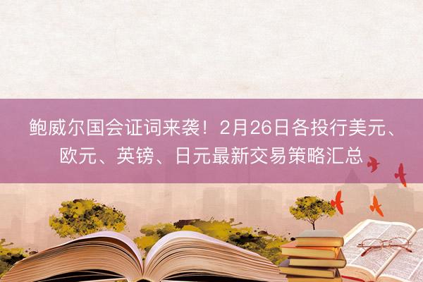 鲍威尔国会证词来袭！2月26日各投行美元、欧元、英镑、日元最新交易策略汇总