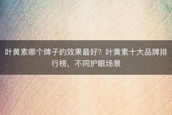 叶黄素哪个牌子的效果最好？叶黄素十大品牌排行榜，不同护眼场景