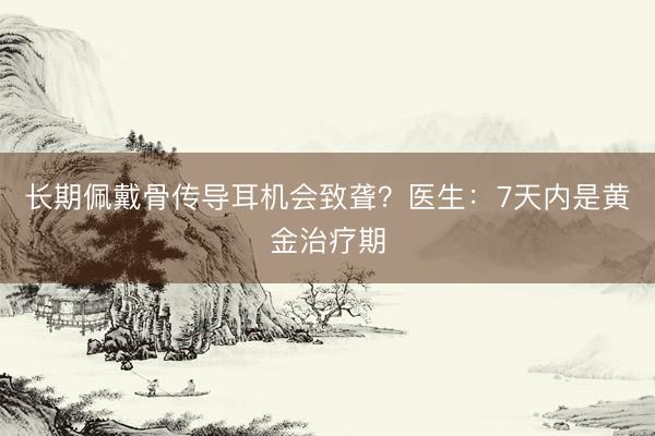 长期佩戴骨传导耳机会致聋？医生：7天内是黄金治疗期