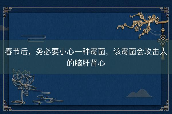 春节后，务必要小心一种霉菌，该霉菌会攻击人的脑肝肾心