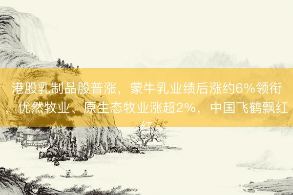 港股乳制品股普涨，蒙牛乳业绩后涨约6%领衔，优然牧业、原生态牧业涨超2%，中国飞鹤飘红