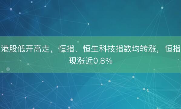 港股低开高走，恒指、恒生科技指数均转涨，恒指现涨近0.8%