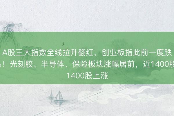 A股三大指数全线拉升翻红，创业板指此前一度跌超1%！光刻胶、半导体、保险板块涨幅居前，近1400股上涨