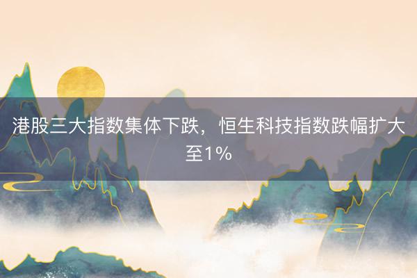 港股三大指数集体下跌，恒生科技指数跌幅扩大至1%