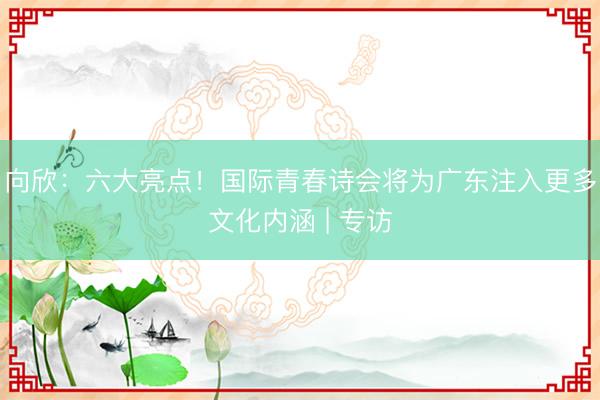 向欣：六大亮点！国际青春诗会将为广东注入更多文化内涵 | 专访