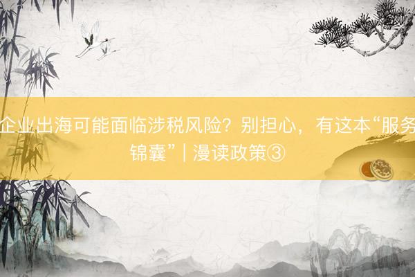 企业出海可能面临涉税风险？别担心，有这本“服务锦囊” | 漫读政策③