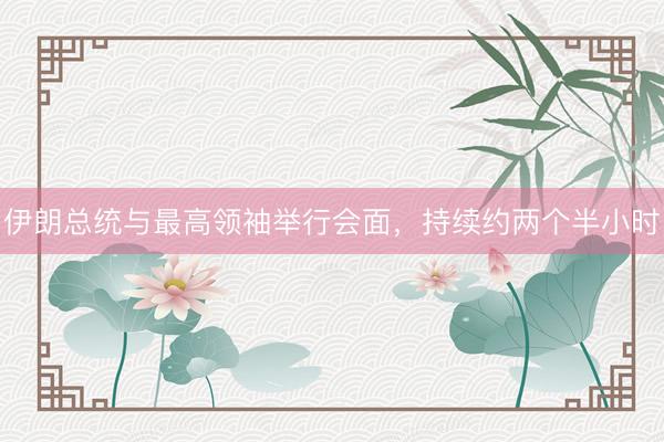 伊朗总统与最高领袖举行会面，持续约两个半小时