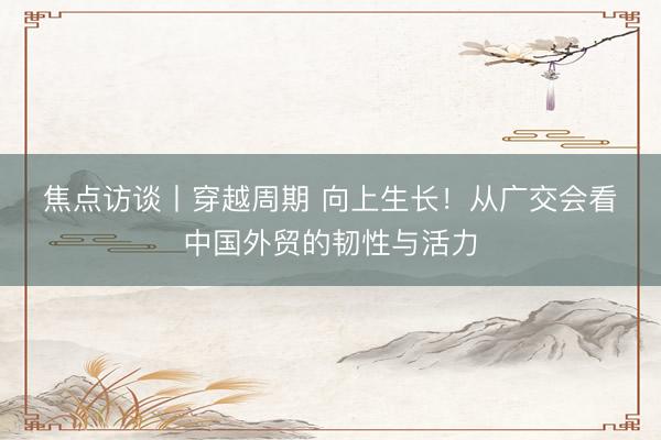 焦点访谈丨穿越周期 向上生长！从广交会看中国外贸的韧性与活力