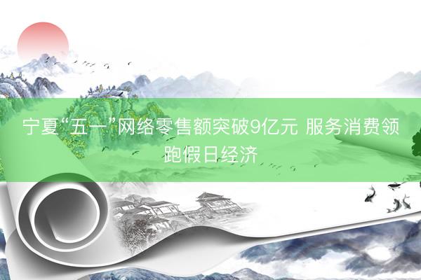 宁夏“五一”网络零售额突破9亿元 服务消费领跑假日经济