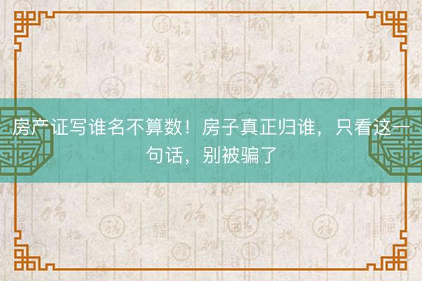 房产证写谁名不算数！房子真正归谁，只看这一句话，别被骗了