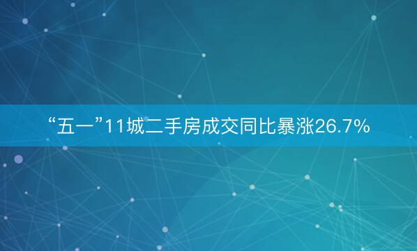 “五一”11城二手房成交同比暴涨26.7%