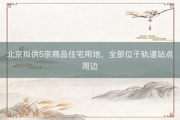 北京拟供5宗商品住宅用地，全部位于轨道站点周边