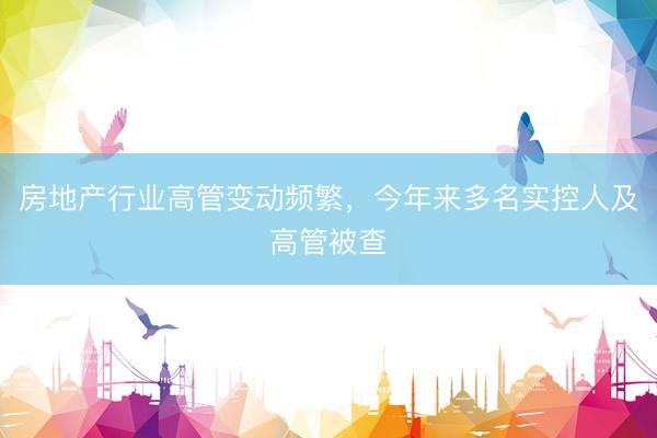 房地产行业高管变动频繁，今年来多名实控人及高管被查