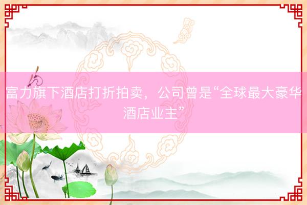 富力旗下酒店打折拍卖，公司曾是“全球最大豪华酒店业主”