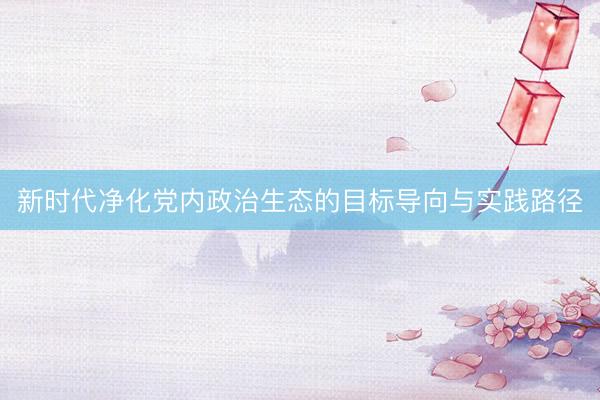 新时代净化党内政治生态的目标导向与实践路径