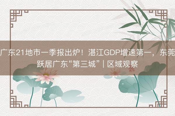 广东21地市一季报出炉！湛江GDP增速第一，东莞跃居广东“第三城” | 区域观察