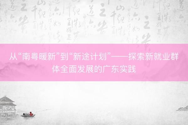 从“南粤暖新”到“新途计划”——探索新就业群体全面发展的广东实践