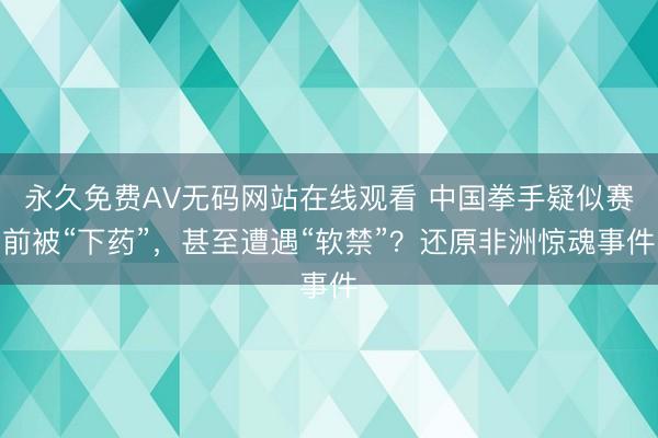 永久免费AV无码网站在线观看 中国拳手疑似赛前被“下药”，甚至遭遇“软禁”？还原非洲惊魂事件