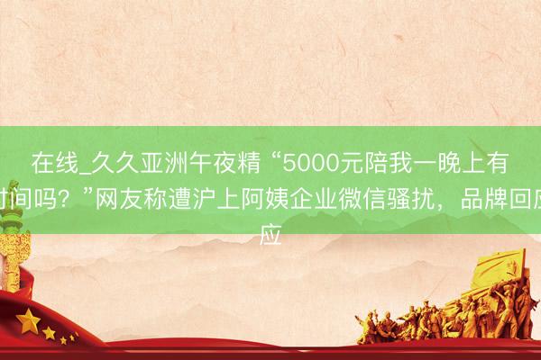 在线_久久亚洲午夜精 “5000元陪我一晚上有时间吗？”网友称遭沪上阿姨企业微信骚扰，品牌回应