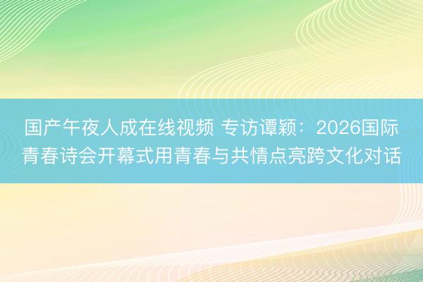 国产午夜人成在线视频 专访谭颖：2026国际青春诗会开幕式用青春与共情点亮跨文化对话